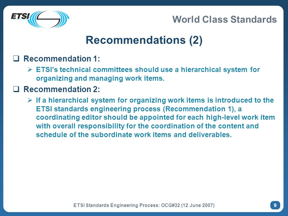 World Class Standards ETSI Standards Engineering Process: OCG#32 (12 June 2007) 9 Recommendations (2) Recommendation 1: ETSI s technical committees should use a hierarchical system for organizing and managing work items.