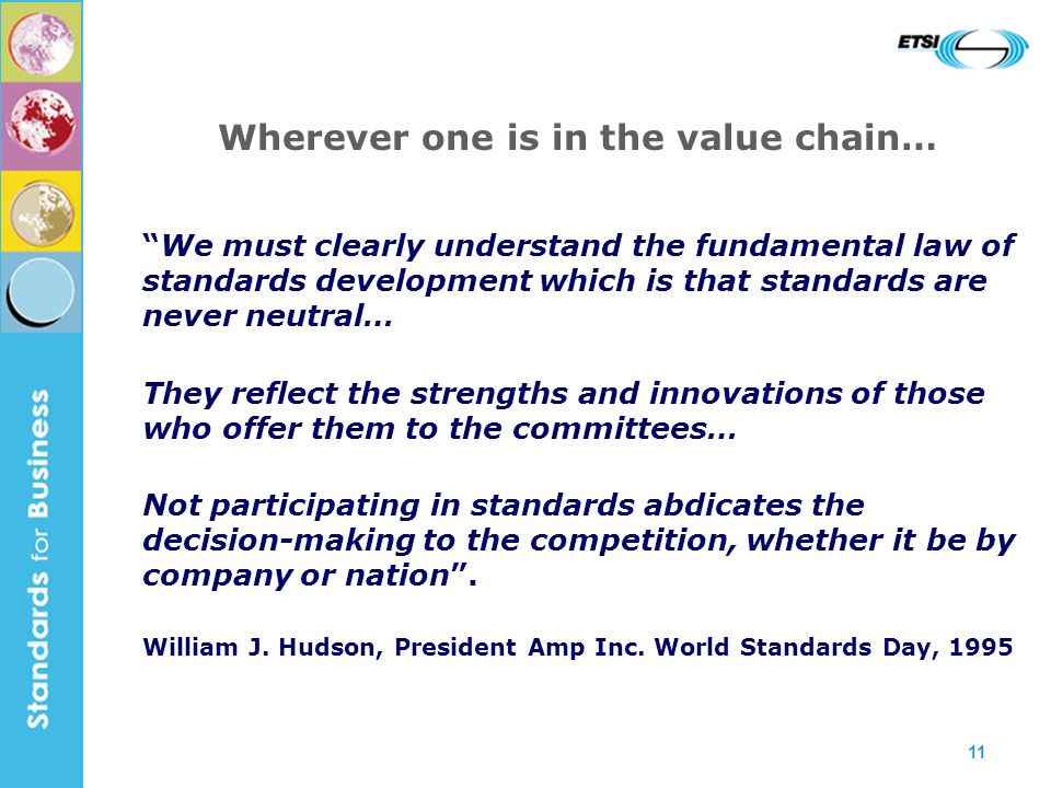 11 Wherever one is in the value chain… We must clearly understand the fundamental law of standards development which is that standards are never neutral… They reflect the strengths and innovations of those who offer them to the committees… Not participating in standards abdicates the decision-making to the competition, whether it be by company or nation.