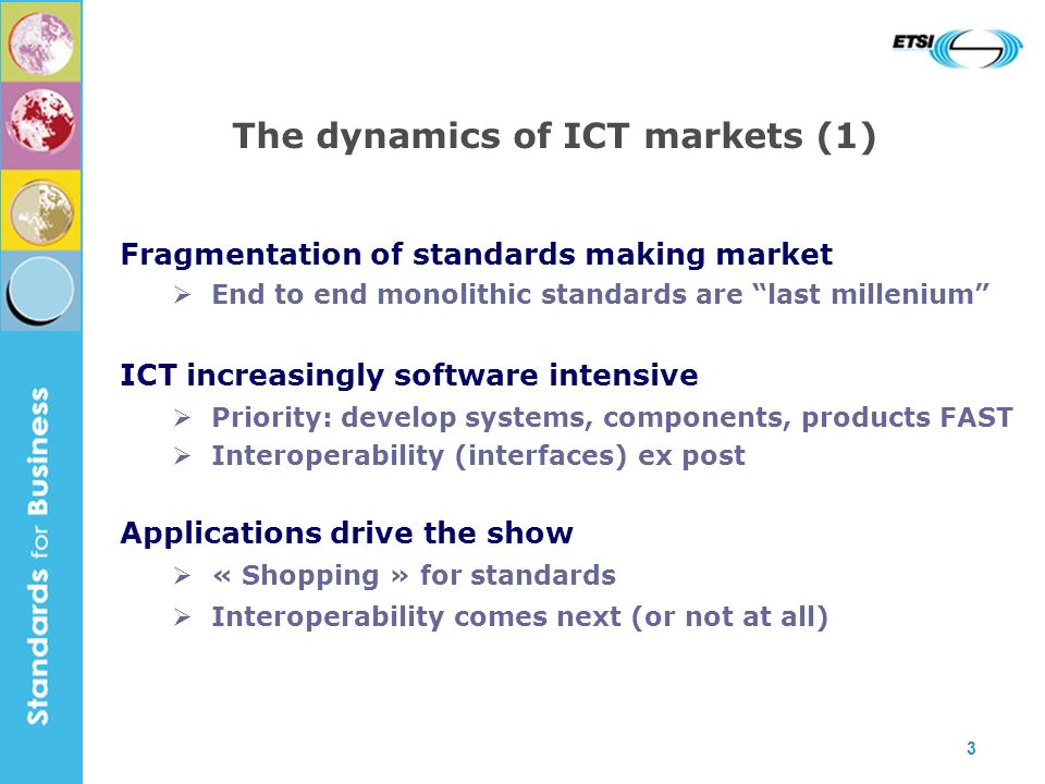 3 The dynamics of ICT markets (1) Fragmentation of standards making market End to end monolithic standards are last millenium ICT increasingly software intensive Priority: develop systems, components, products FAST Interoperability (interfaces) ex post Applications drive the show « Shopping » for standards Interoperability comes next (or not at all)