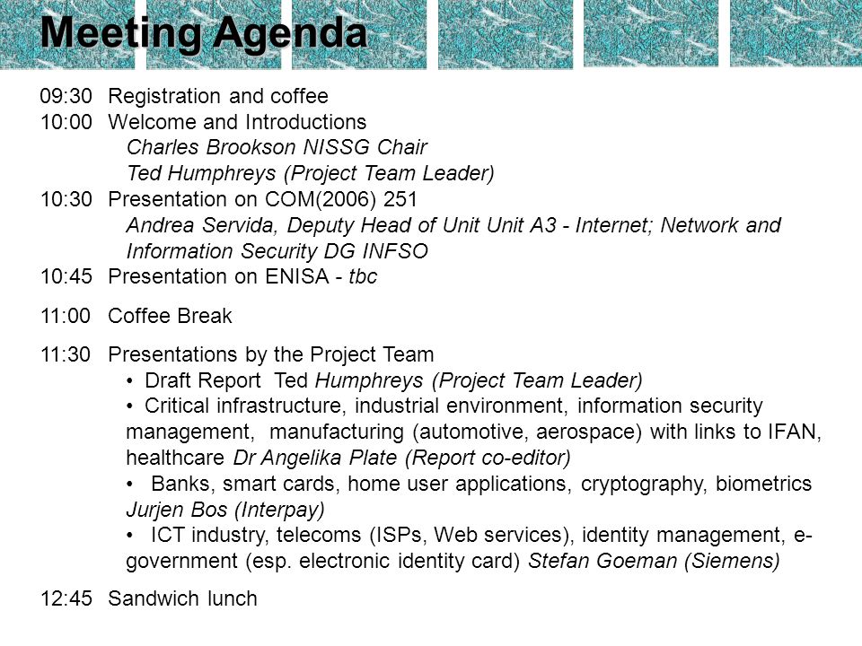 Meeting Agenda 09:30Registration and coffee 10:00Welcome and Introductions Charles Brookson NISSG Chair Ted Humphreys (Project Team Leader) 10:30Presentation on COM(2006) 251 Andrea Servida, Deputy Head of Unit Unit A3 - Internet; Network and Information Security DG INFSO 10:45Presentation on ENISA - tbc 11:00Coffee Break 11:30Presentations by the Project Team Draft Report Ted Humphreys (Project Team Leader) Critical infrastructure, industrial environment, information security management, manufacturing (automotive, aerospace) with links to IFAN, healthcare Dr Angelika Plate (Report co-editor) Banks, smart cards, home user applications, cryptography, biometrics Jurjen Bos (Interpay) ICT industry, telecoms (ISPs, Web services), identity management, e- government (esp.