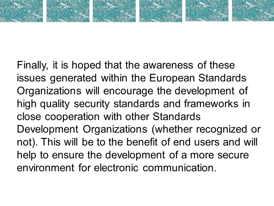 Finally, it is hoped that the awareness of these issues generated within the European Standards Organizations will encourage the development of high quality security standards and frameworks in close cooperation with other Standards Development Organizations (whether recognized or not).