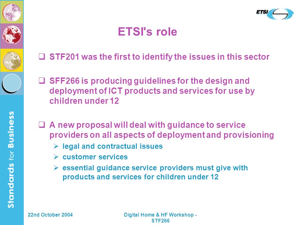 22nd October 2004Digital Home & HF Workshop - STF266 ETSI s role STF201 was the first to identify the issues in this sector SFF266 is producing guidelines for the design and deployment of ICT products and services for use by children under 12 A new proposal will deal with guidance to service providers on all aspects of deployment and provisioning legal and contractual issues customer services essential guidance service providers must give with products and services for children under 12