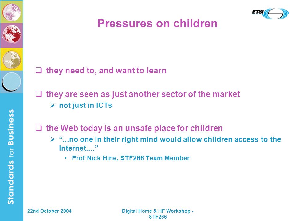 22nd October 2004Digital Home & HF Workshop - STF266 Pressures on children they need to, and want to learn they are seen as just another sector of the market not just in ICTs the Web today is an unsafe place for children...no one in their right mind would allow children access to the Internet....