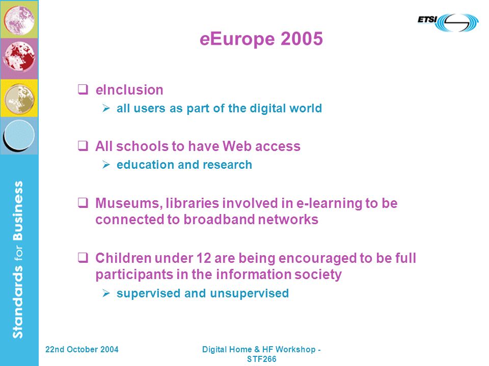 22nd October 2004Digital Home & HF Workshop - STF266 eEurope 2005 eInclusion all users as part of the digital world All schools to have Web access education and research Museums, libraries involved in e-learning to be connected to broadband networks Children under 12 are being encouraged to be full participants in the information society supervised and unsupervised