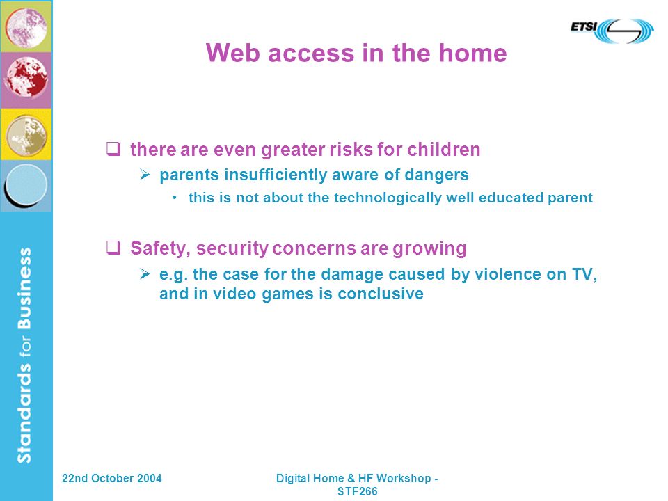 22nd October 2004Digital Home & HF Workshop - STF266 Web access in the home there are even greater risks for children parents insufficiently aware of dangers this is not about the technologically well educated parent Safety, security concerns are growing e.g.
