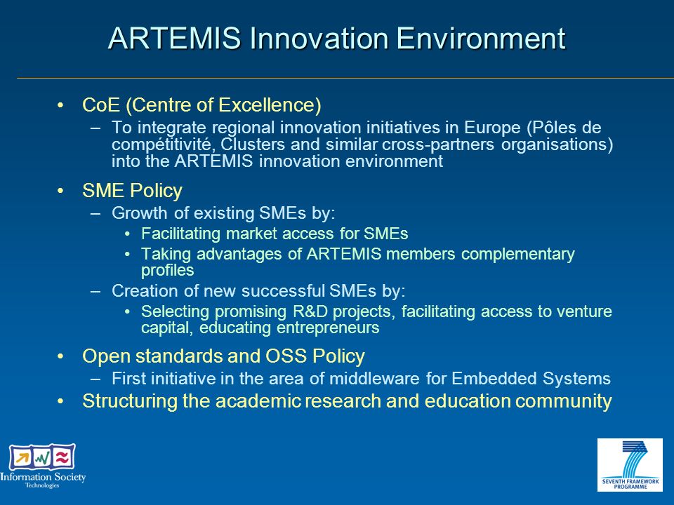 ARTEMIS Innovation Environment CoE (Centre of Excellence) –To integrate regional innovation initiatives in Europe (Pôles de compétitivité, Clusters and similar cross-partners organisations) into the ARTEMIS innovation environment SME Policy –Growth of existing SMEs by: Facilitating market access for SMEs Taking advantages of ARTEMIS members complementary profiles –Creation of new successful SMEs by: Selecting promising R&D projects, facilitating access to venture capital, educating entrepreneurs Open standards and OSS Policy –First initiative in the area of middleware for Embedded Systems Structuring the academic research and education community
