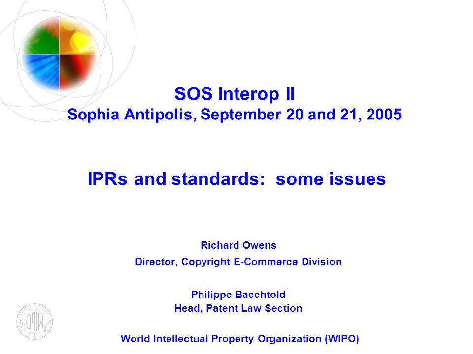 SOS Interop II Sophia Antipolis, September 20 and 21, 2005 IPRs and standards: some issues Richard Owens Director, Copyright E-Commerce Division Philippe Baechtold Head, Patent Law Section World Intellectual Property Organization (WIPO)