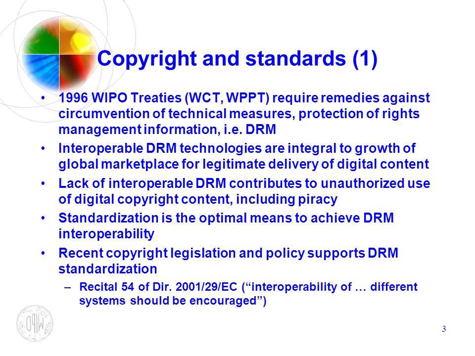 3 Copyright and standards (1) 1996 WIPO Treaties (WCT, WPPT) require remedies against circumvention of technical measures, protection of rights management information, i.e.