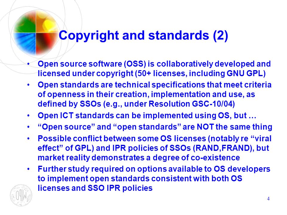 4 Copyright and standards (2) Open source software (OSS) is collaboratively developed and licensed under copyright (50+ licenses, including GNU GPL) Open standards are technical specifications that meet criteria of openness in their creation, implementation and use, as defined by SSOs (e.g., under Resolution GSC-10/04) Open ICT standards can be implemented using OS, but … Open source and open standards are NOT the same thing Possible conflict between some OS licenses (notably re viral effect of GPL) and IPR policies of SSOs (RAND,FRAND), but market reality demonstrates a degree of co-existence Further study required on options available to OS developers to implement open standards consistent with both OS licenses and SSO IPR policies