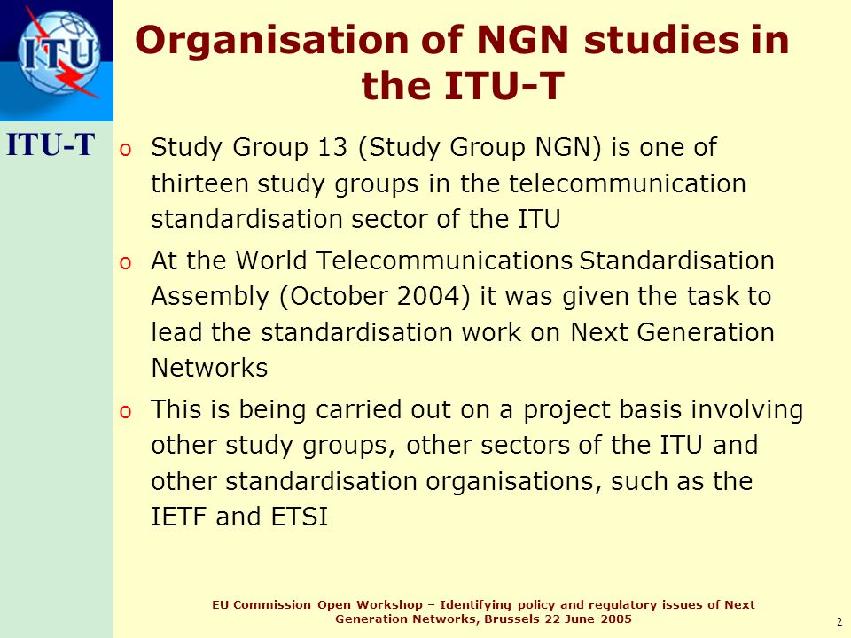ITU-T 2 EU Commission Open Workshop – Identifying policy and regulatory issues of Next Generation Networks, Brussels 22 June 2005 Organisation of NGN studies in the ITU-T o Study Group 13 (Study Group NGN) is one of thirteen study groups in the telecommunication standardisation sector of the ITU o At the World Telecommunications Standardisation Assembly (October 2004) it was given the task to lead the standardisation work on Next Generation Networks o This is being carried out on a project basis involving other study groups, other sectors of the ITU and other standardisation organisations, such as the IETF and ETSI