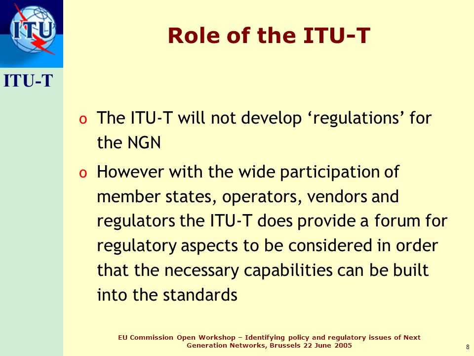 ITU-T 8 EU Commission Open Workshop – Identifying policy and regulatory issues of Next Generation Networks, Brussels 22 June 2005 Role of the ITU-T o The ITU-T will not develop regulations for the NGN o However with the wide participation of member states, operators, vendors and regulators the ITU-T does provide a forum for regulatory aspects to be considered in order that the necessary capabilities can be built into the standards
