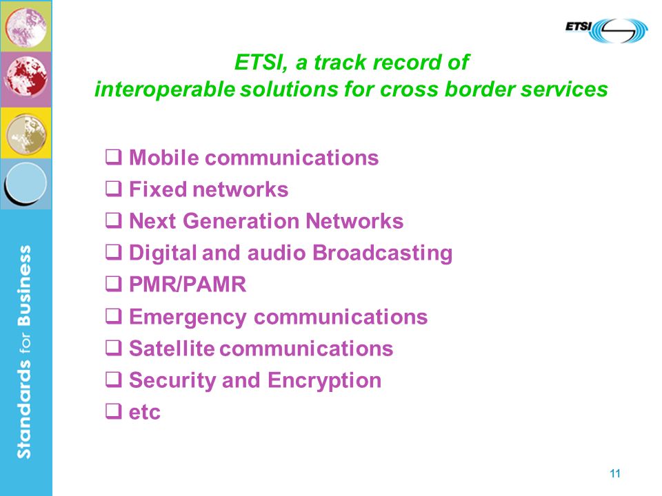 11 ETSI, a track record of interoperable solutions for cross border services Mobile communications Fixed networks Next Generation Networks Digital and audio Broadcasting PMR/PAMR Emergency communications Satellite communications Security and Encryption etc