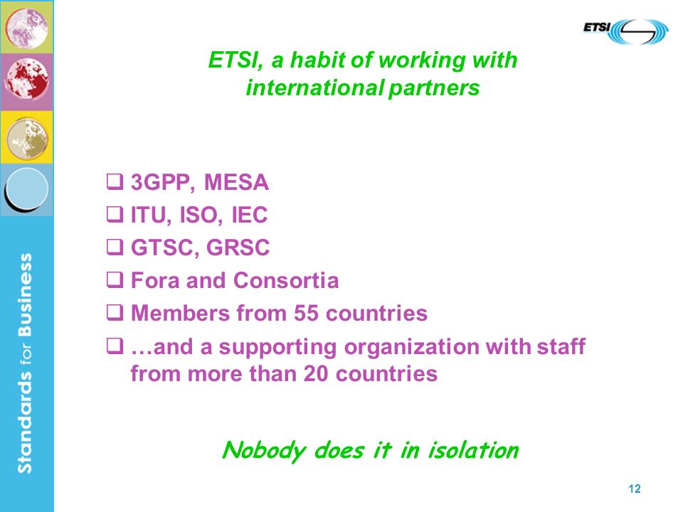 12 ETSI, a habit of working with international partners 3GPP, MESA ITU, ISO, IEC GTSC, GRSC Fora and Consortia Members from 55 countries …and a supporting organization with staff from more than 20 countries Nobody does it in isolation