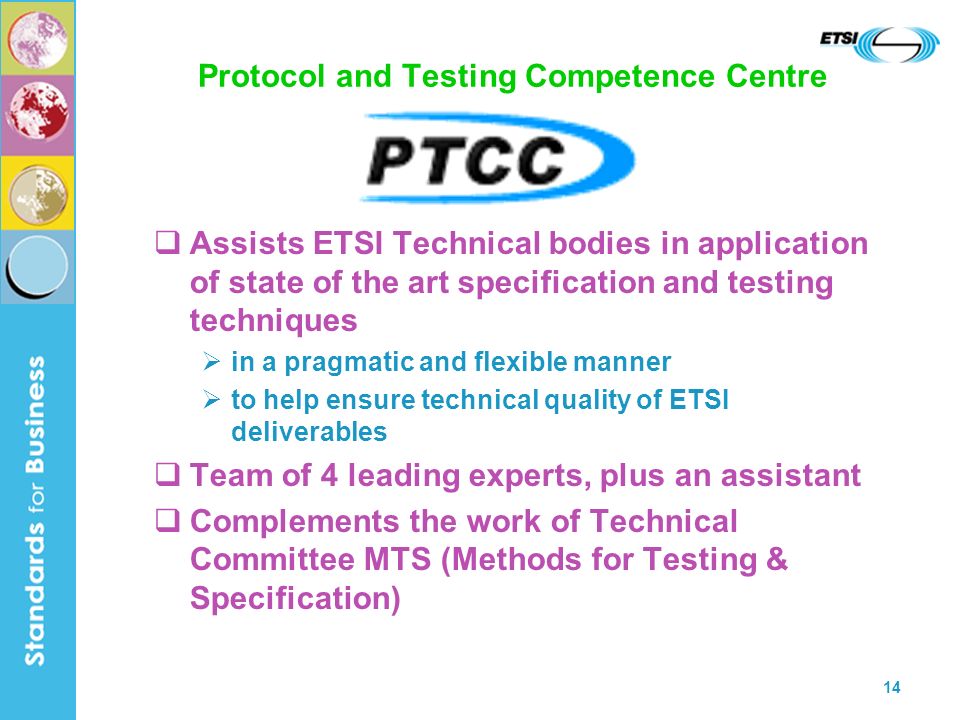 14 Protocol and Testing Competence Centre Assists ETSI Technical bodies in application of state of the art specification and testing techniques in a pragmatic and flexible manner to help ensure technical quality of ETSI deliverables Team of 4 leading experts, plus an assistant Complements the work of Technical Committee MTS (Methods for Testing & Specification)