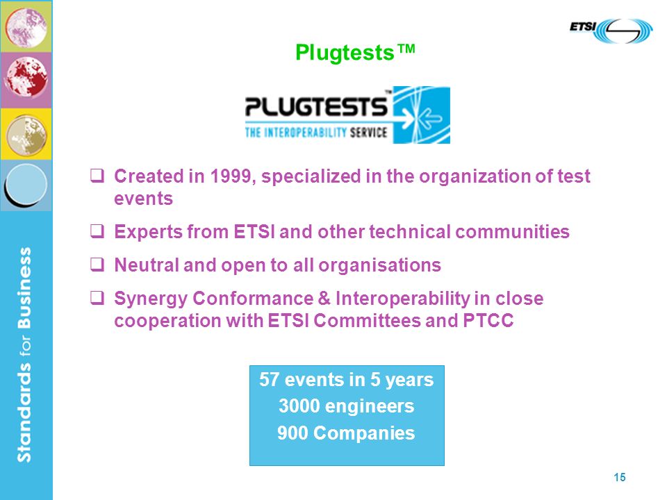 15 Plugtests Created in 1999, specialized in the organization of test events Experts from ETSI and other technical communities Neutral and open to all organisations Synergy Conformance & Interoperability in close cooperation with ETSI Committees and PTCC 57 events in 5 years 3000 engineers 900 Companies