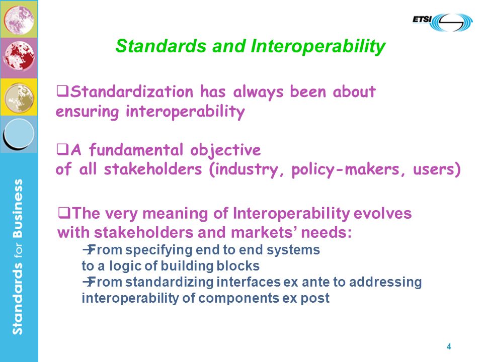4 Standards and Interoperability The very meaning of Interoperability evolves with stakeholders and markets needs: From specifying end to end systems to a logic of building blocks From standardizing interfaces ex ante to addressing interoperability of components ex post Standardization has always been about ensuring interoperability A fundamental objective of all stakeholders (industry, policy-makers, users)
