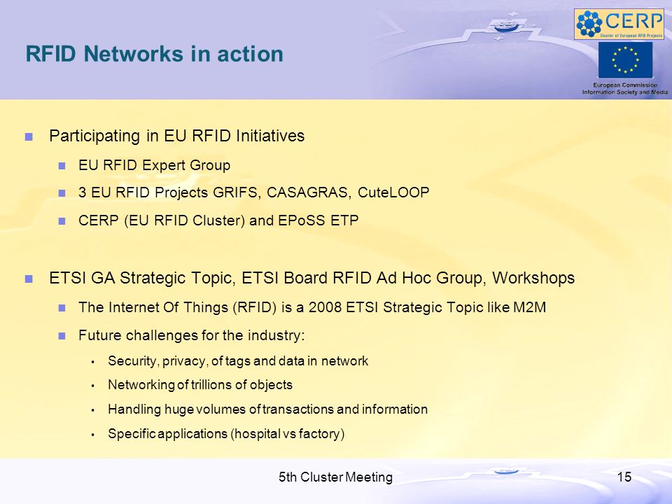 5th Cluster Meeting15 RFID Networks in action Participating in EU RFID Initiatives EU RFID Expert Group 3 EU RFID Projects GRIFS, CASAGRAS, CuteLOOP CERP (EU RFID Cluster) and EPoSS ETP ETSI GA Strategic Topic, ETSI Board RFID Ad Hoc Group, Workshops The Internet Of Things (RFID) is a 2008 ETSI Strategic Topic like M2M Future challenges for the industry: Security, privacy, of tags and data in network Networking of trillions of objects Handling huge volumes of transactions and information Specific applications (hospital vs factory)