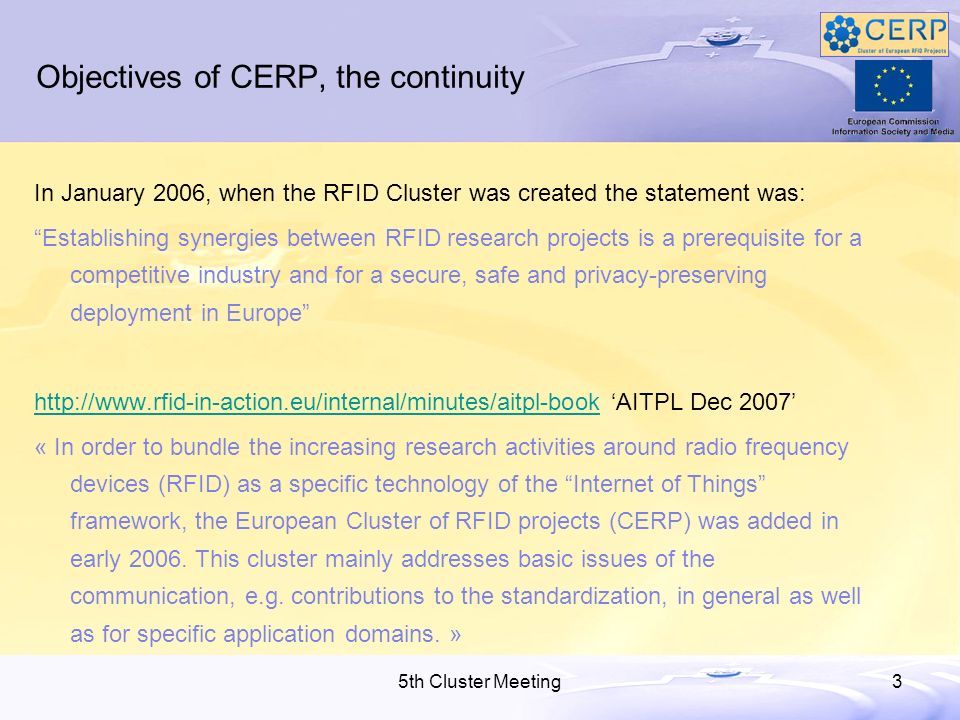 5th Cluster Meeting3 Objectives of CERP, the continuity In January 2006, when the RFID Cluster was created the statement was: Establishing synergies between RFID research projects is a prerequisite for a competitive industry and for a secure, safe and privacy-preserving deployment in Europe   AITPL Dec 2007 « In order to bundle the increasing research activities around radio frequency devices (RFID) as a specific technology of the Internet of Things framework, the European Cluster of RFID projects (CERP) was added in early 2006.