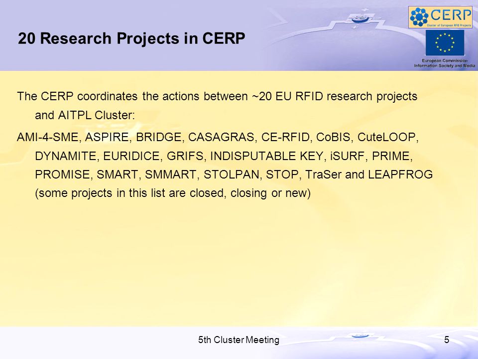 5th Cluster Meeting5 20 Research Projects in CERP The CERP coordinates the actions between ~20 EU RFID research projects and AITPL Cluster: AMI-4-SME, ASPIRE, BRIDGE, CASAGRAS, CE-RFID, CoBIS, CuteLOOP, DYNAMITE, EURIDICE, GRIFS, INDISPUTABLE KEY, iSURF, PRIME, PROMISE, SMART, SMMART, STOLPAN, STOP, TraSer and LEAPFROG (some projects in this list are closed, closing or new)
