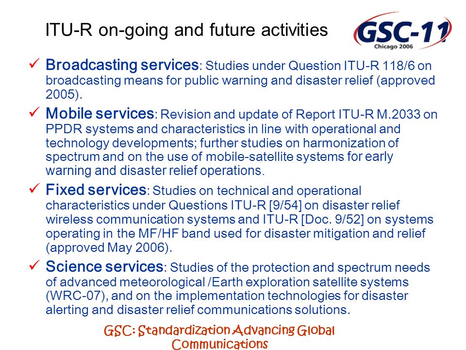 GSC: Standardization Advancing Global Communications ITU-R on-going and future activities Broadcasting services : Studies under Question ITU-R 118/6 on broadcasting means for public warning and disaster relief (approved 2005).