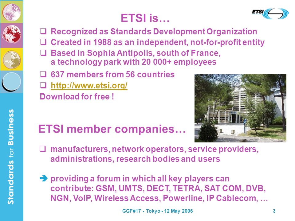 GGF#17 - Tokyo - 12 May ETSI is… Recognized as Standards Development Organization Created in 1988 as an independent, not-for-profit entity Based in Sophia Antipolis, south of France, a technology park with employees 637 members from 56 countries   Download for free .