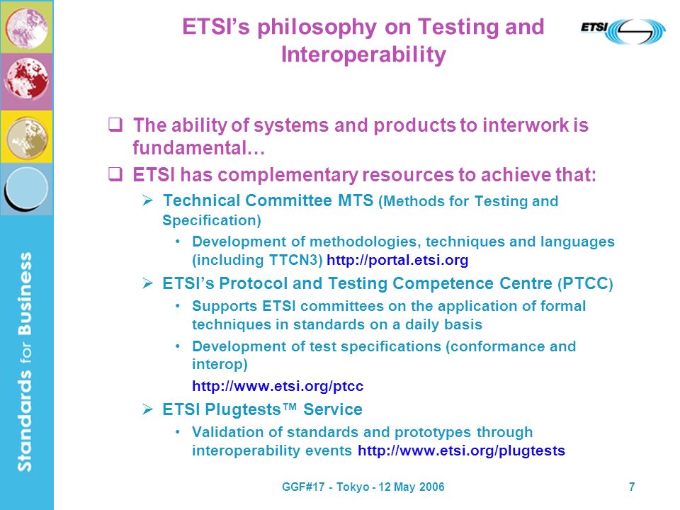 GGF#17 - Tokyo - 12 May ETSIs philosophy on Testing and Interoperability The ability of systems and products to interwork is fundamental… ETSI has complementary resources to achieve that: Technical Committee MTS (Methods for Testing and Specification) Development of methodologies, techniques and languages (including TTCN3)   ETSIs Protocol and Testing Competence Centre ( PTCC ) Supports ETSI committees on the application of formal techniques in standards on a daily basis Development of test specifications (conformance and interop)   ETSI Plugtests Service Validation of standards and prototypes through interoperability events