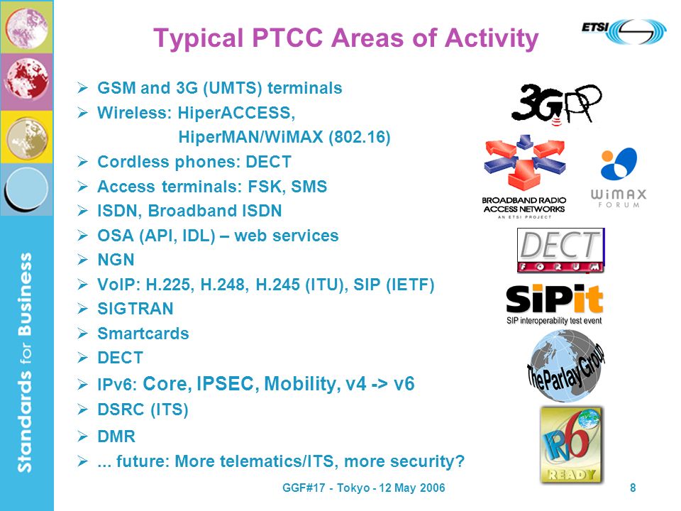 GGF#17 - Tokyo - 12 May Typical PTCC Areas of Activity GSM and 3G (UMTS) terminals Wireless: HiperACCESS, HiperMAN/WiMAX (802.16) Cordless phones: DECT Access terminals: FSK, SMS ISDN, Broadband ISDN OSA (API, IDL) – web services NGN VoIP: H.225, H.248, H.245 (ITU), SIP (IETF) SIGTRAN Smartcards DECT IPv6: Core, IPSEC, Mobility, v4 -> v6 DSRC (ITS) DMR...