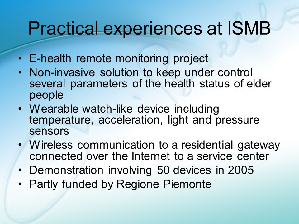 Practical experiences at ISMB E-health remote monitoring project Non-invasive solution to keep under control several parameters of the health status of elder people Wearable watch-like device including temperature, acceleration, light and pressure sensors Wireless communication to a residential gateway connected over the Internet to a service center Demonstration involving 50 devices in 2005 Partly funded by Regione Piemonte