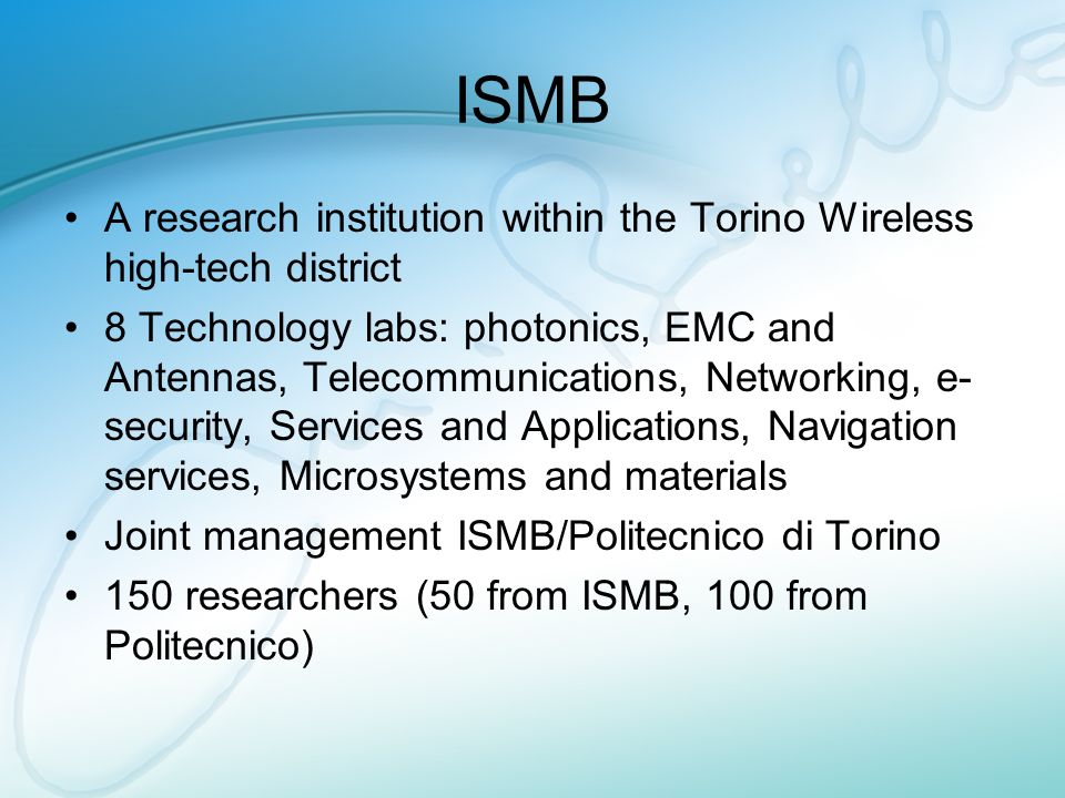 ISMB A research institution within the Torino Wireless high-tech district 8 Technology labs: photonics, EMC and Antennas, Telecommunications, Networking, e- security, Services and Applications, Navigation services, Microsystems and materials Joint management ISMB/Politecnico di Torino 150 researchers (50 from ISMB, 100 from Politecnico)