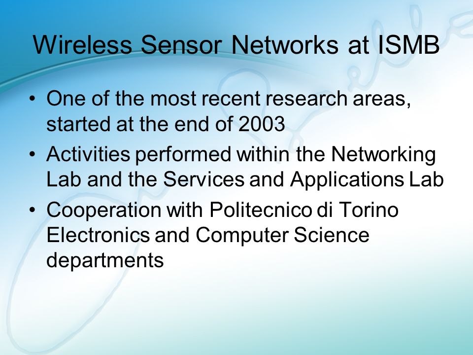 Wireless Sensor Networks at ISMB One of the most recent research areas, started at the end of 2003 Activities performed within the Networking Lab and the Services and Applications Lab Cooperation with Politecnico di Torino Electronics and Computer Science departments