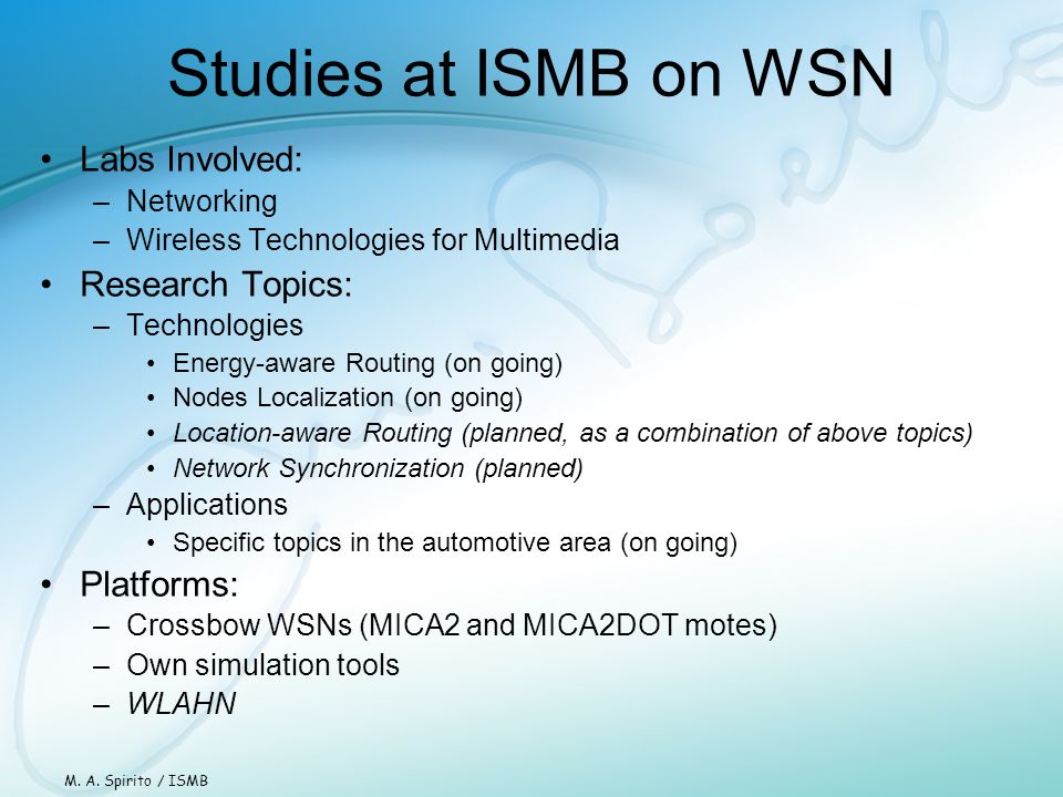 Studies at ISMB on WSN Labs Involved: –Networking –Wireless Technologies for Multimedia Research Topics: –Technologies Energy-aware Routing (on going) Nodes Localization (on going) Location-aware Routing (planned, as a combination of above topics) Network Synchronization (planned) –Applications Specific topics in the automotive area (on going) Platforms: –Crossbow WSNs (MICA2 and MICA2DOT motes) –Own simulation tools –WLAHN M.