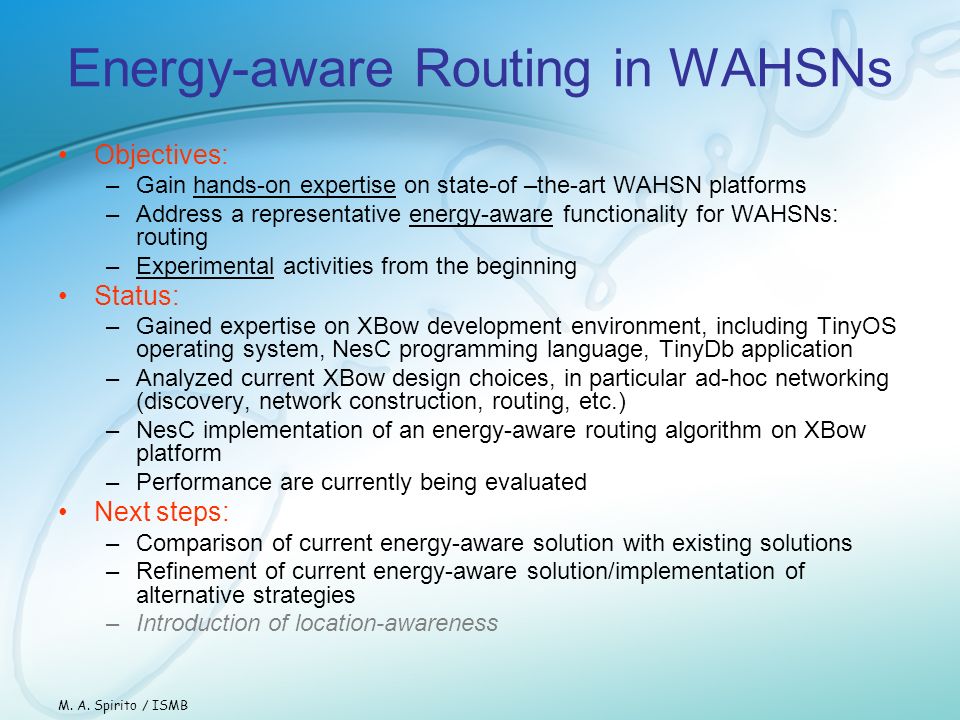 Energy-aware Routing in WAHSNs Objectives: –Gain hands-on expertise on state-of –the-art WAHSN platforms –Address a representative energy-aware functionality for WAHSNs: routing –Experimental activities from the beginning Status: –Gained expertise on XBow development environment, including TinyOS operating system, NesC programming language, TinyDb application –Analyzed current XBow design choices, in particular ad-hoc networking (discovery, network construction, routing, etc.) –NesC implementation of an energy-aware routing algorithm on XBow platform –Performance are currently being evaluated Next steps: –Comparison of current energy-aware solution with existing solutions –Refinement of current energy-aware solution/implementation of alternative strategies –Introduction of location-awareness M.