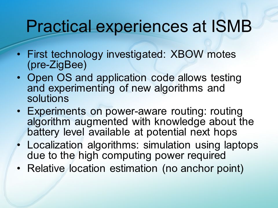 Practical experiences at ISMB First technology investigated: XBOW motes (pre-ZigBee) Open OS and application code allows testing and experimenting of new algorithms and solutions Experiments on power-aware routing: routing algorithm augmented with knowledge about the battery level available at potential next hops Localization algorithms: simulation using laptops due to the high computing power required Relative location estimation (no anchor point)