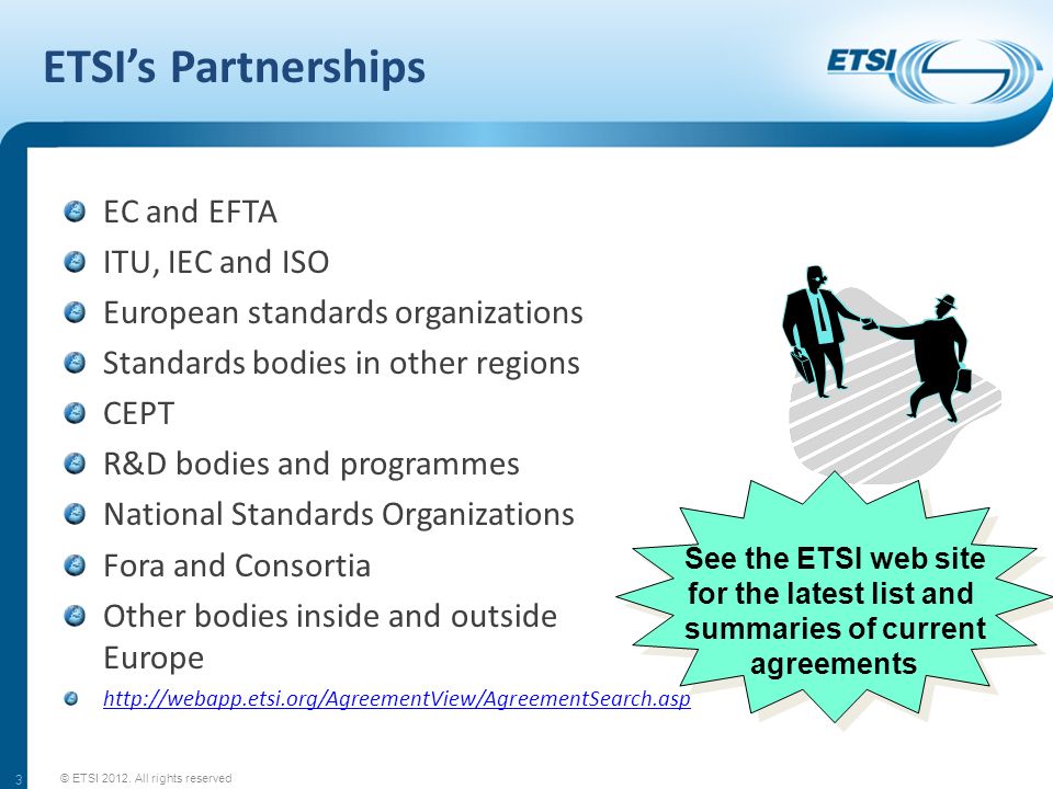 ETSIs Partnerships EC and EFTA ITU, IEC and ISO European standards organizations Standards bodies in other regions CEPT R&D bodies and programmes National Standards Organizations Fora and Consortia Other bodies inside and outside Europe   3 See the ETSI web site for the latest list and summaries of current agreements © ETSI 2012.