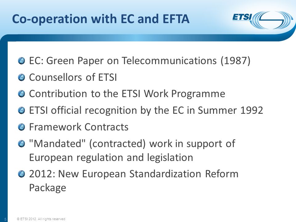 Co-operation with EC and EFTA EC: Green Paper on Telecommunications (1987) Counsellors of ETSI Contribution to the ETSI Work Programme ETSI official recognition by the EC in Summer 1992 Framework Contracts Mandated (contracted) work in support of European regulation and legislation 2012: New European Standardization Reform Package 5 © ETSI 2012.