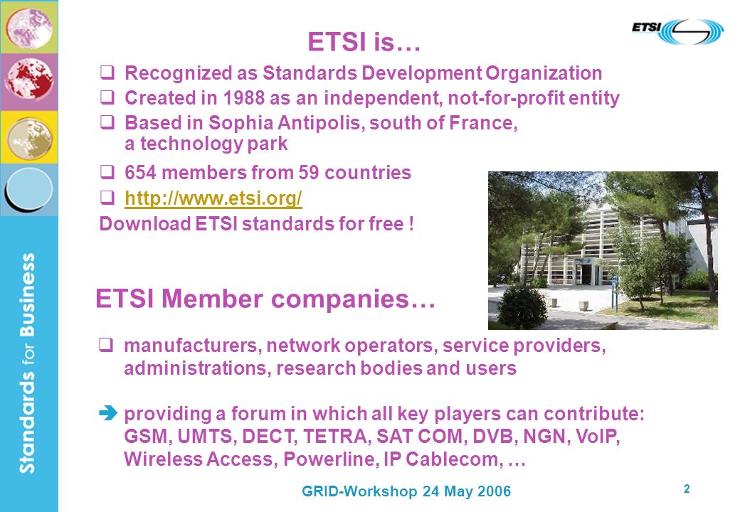 GRID-Workshop 24 May ETSI is… Recognized as Standards Development Organization Created in 1988 as an independent, not-for-profit entity Based in Sophia Antipolis, south of France, a technology park 654 members from 59 countries   Download ETSI standards for free .