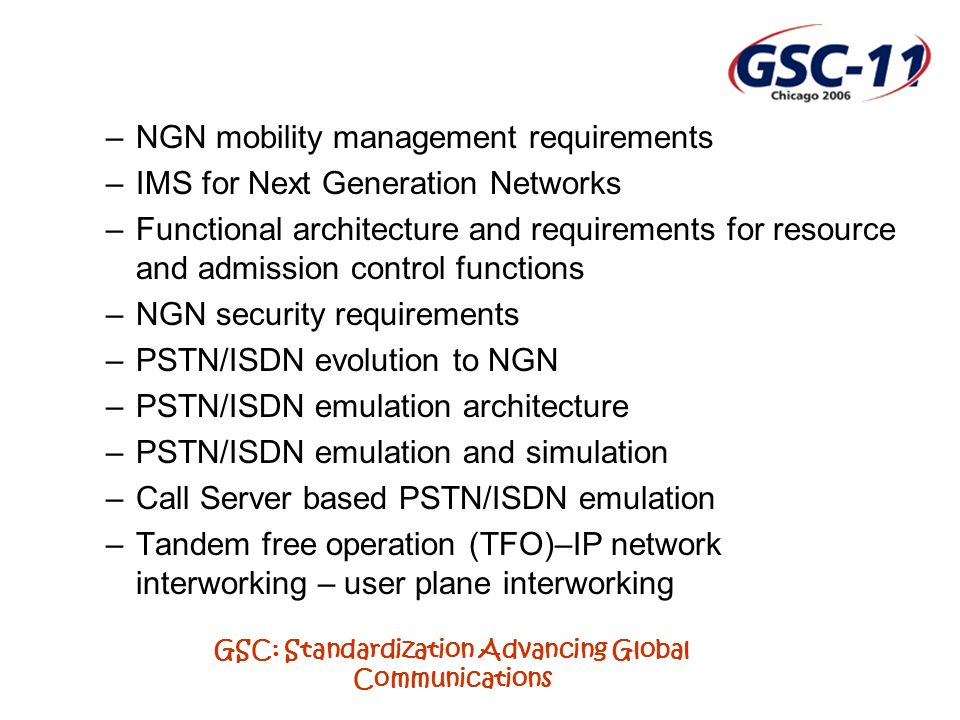 GSC: Standardization Advancing Global Communications –NGN mobility management requirements –IMS for Next Generation Networks –Functional architecture and requirements for resource and admission control functions –NGN security requirements –PSTN/ISDN evolution to NGN –PSTN/ISDN emulation architecture –PSTN/ISDN emulation and simulation –Call Server based PSTN/ISDN emulation –Tandem free operation (TFO)–IP network interworking – user plane interworking