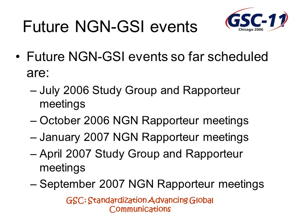 GSC: Standardization Advancing Global Communications Future NGN-GSI events so far scheduled are: –July 2006 Study Group and Rapporteur meetings –October 2006 NGN Rapporteur meetings –January 2007 NGN Rapporteur meetings –April 2007 Study Group and Rapporteur meetings –September 2007 NGN Rapporteur meetings Future NGN-GSI events