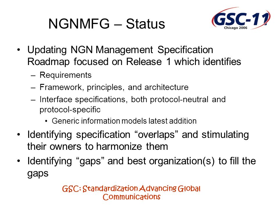 GSC: Standardization Advancing Global Communications NGNMFG – Status Updating NGN Management Specification Roadmap focused on Release 1 which identifies –Requirements –Framework, principles, and architecture –Interface specifications, both protocol-neutral and protocol-specific Generic information models latest addition Identifying specification overlaps and stimulating their owners to harmonize them Identifying gaps and best organization(s) to fill the gaps