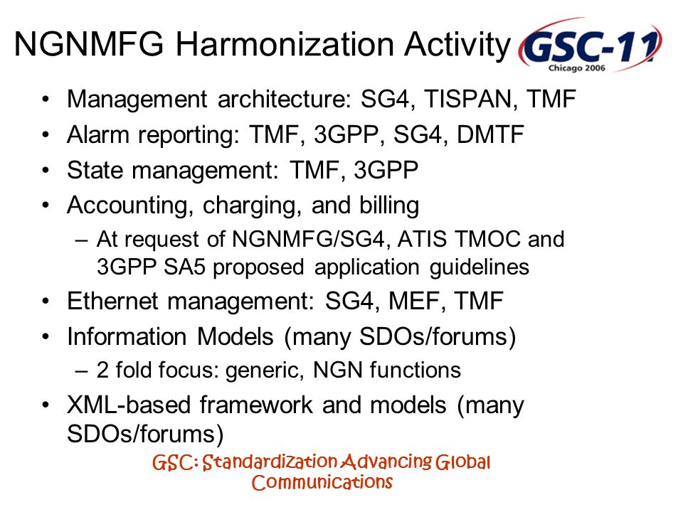GSC: Standardization Advancing Global Communications NGNMFG Harmonization Activity Management architecture: SG4, TISPAN, TMF Alarm reporting: TMF, 3GPP, SG4, DMTF State management: TMF, 3GPP Accounting, charging, and billing –At request of NGNMFG/SG4, ATIS TMOC and 3GPP SA5 proposed application guidelines Ethernet management: SG4, MEF, TMF Information Models (many SDOs/forums) –2 fold focus: generic, NGN functions XML-based framework and models (many SDOs/forums)