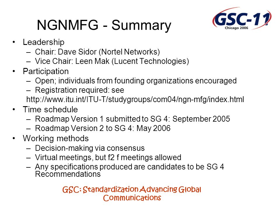 GSC: Standardization Advancing Global Communications NGNMFG - Summary Leadership –Chair: Dave Sidor (Nortel Networks) –Vice Chair: Leen Mak (Lucent Technologies) Participation –Open; individuals from founding organizations encouraged –Registration required: see   Time schedule –Roadmap Version 1 submitted to SG 4: September 2005 –Roadmap Version 2 to SG 4: May 2006 Working methods –Decision-making via consensus –Virtual meetings, but f2 f meetings allowed –Any specifications produced are candidates to be SG 4 Recommendations