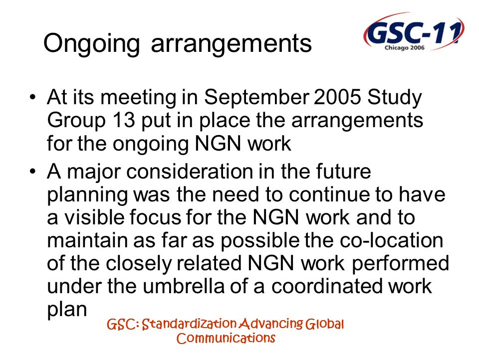 GSC: Standardization Advancing Global Communications Ongoing arrangements At its meeting in September 2005 Study Group 13 put in place the arrangements for the ongoing NGN work A major consideration in the future planning was the need to continue to have a visible focus for the NGN work and to maintain as far as possible the co-location of the closely related NGN work performed under the umbrella of a coordinated work plan
