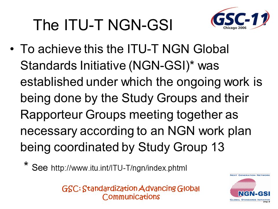 GSC: Standardization Advancing Global Communications To achieve this the ITU-T NGN Global Standards Initiative (NGN-GSI)* was established under which the ongoing work is being done by the Study Groups and their Rapporteur Groups meeting together as necessary according to an NGN work plan being coordinated by Study Group 13 * See   The ITU-T NGN-GSI
