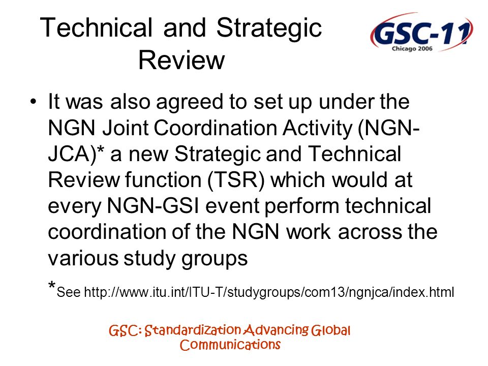 GSC: Standardization Advancing Global Communications Technical and Strategic Review It was also agreed to set up under the NGN Joint Coordination Activity (NGN- JCA)* a new Strategic and Technical Review function (TSR) which would at every NGN-GSI event perform technical coordination of the NGN work across the various study groups * See