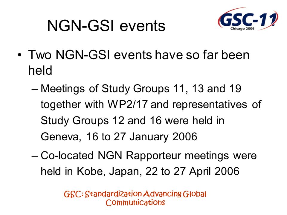 GSC: Standardization Advancing Global Communications NGN-GSI events Two NGN-GSI events have so far been held –Meetings of Study Groups 11, 13 and 19 together with WP2/17 and representatives of Study Groups 12 and 16 were held in Geneva, 16 to 27 January 2006 –Co-located NGN Rapporteur meetings were held in Kobe, Japan, 22 to 27 April 2006