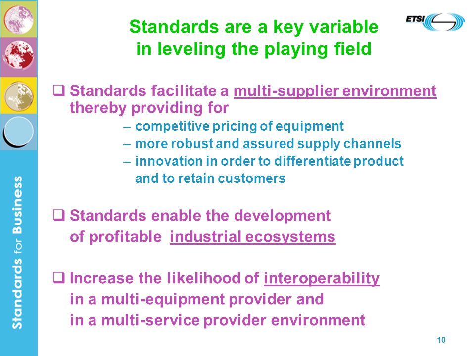 10 Standards are a key variable in leveling the playing field Standards facilitate a multi-supplier environment thereby providing for –competitive pricing of equipment –more robust and assured supply channels –innovation in order to differentiate product and to retain customers Standards enable the development of profitable industrial ecosystems Increase the likelihood of interoperability in a multi-equipment provider and in a multi-service provider environment