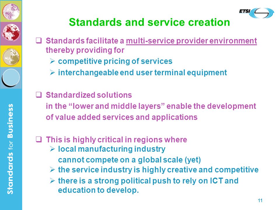 11 Standards and service creation Standards facilitate a multi-service provider environment thereby providing for competitive pricing of services interchangeable end user terminal equipment Standardized solutions in the lower and middle layers enable the development of value added services and applications This is highly critical in regions where local manufacturing industry cannot compete on a global scale (yet) the service industry is highly creative and competitive there is a strong political push to rely on ICT and education to develop.