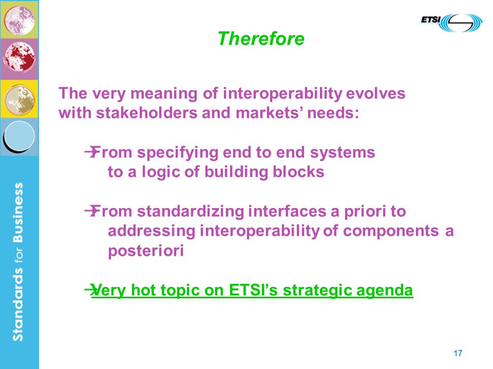 17 Therefore The very meaning of interoperability evolves with stakeholders and markets needs: From specifying end to end systems to a logic of building blocks From standardizing interfaces a priori to addressing interoperability of components a posteriori Very hot topic on ETSIs strategic agenda