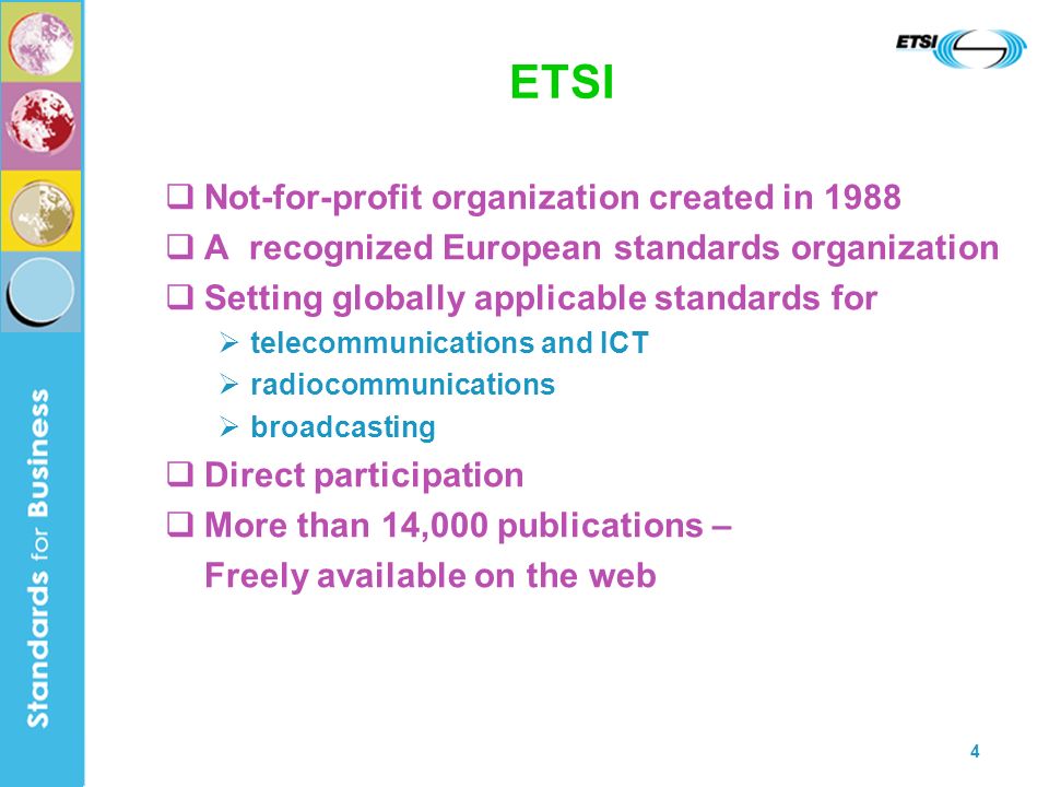 4 ETSI Not-for-profit organization created in 1988 A recognized European standards organization Setting globally applicable standards for telecommunications and ICT radiocommunications broadcasting Direct participation More than 14,000 publications – Freely available on the web