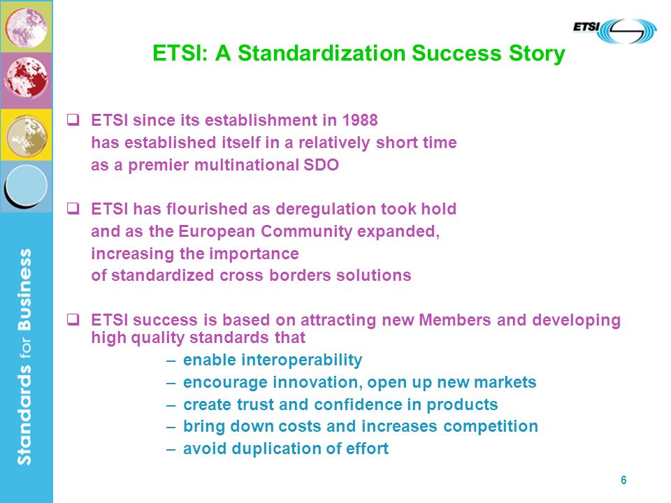 6 ETSI: A Standardization Success Story ETSI since its establishment in 1988 has established itself in a relatively short time as a premier multinational SDO ETSI has flourished as deregulation took hold and as the European Community expanded, increasing the importance of standardized cross borders solutions ETSI success is based on attracting new Members and developing high quality standards that –enable interoperability –encourage innovation, open up new markets –create trust and confidence in products –bring down costs and increases competition –avoid duplication of effort